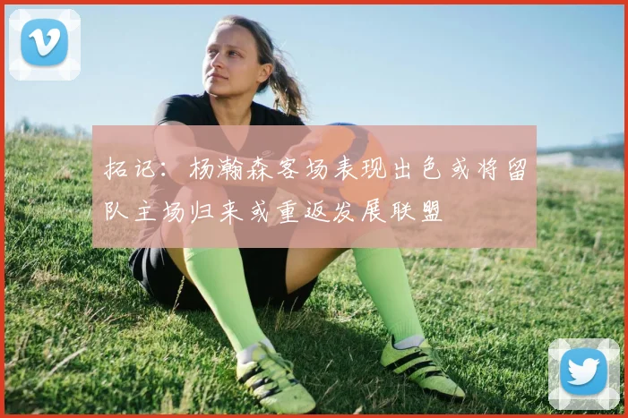 拓记：杨瀚森客场表现出色或将留队主场归来或重返发展联盟