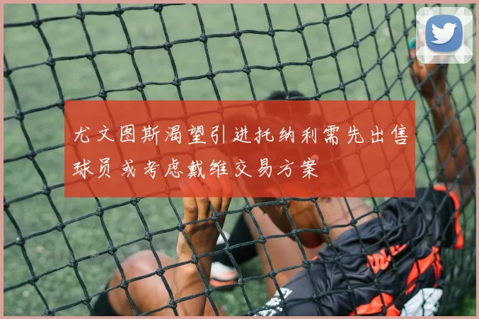 尤文图斯渴望引进托纳利需先出售球员或考虑戴维交易方案