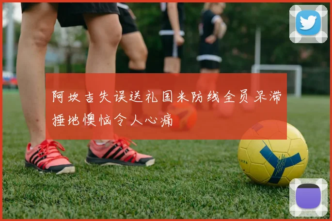 阿坎吉失误送礼国米防线全员呆滞捶地懊恼令人心痛