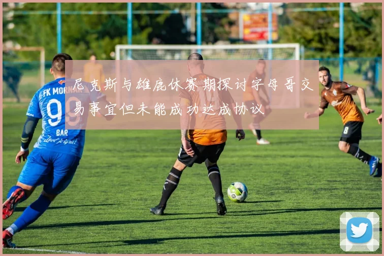 尼克斯与雄鹿休赛期探讨字母哥交易事宜但未能成功达成协议