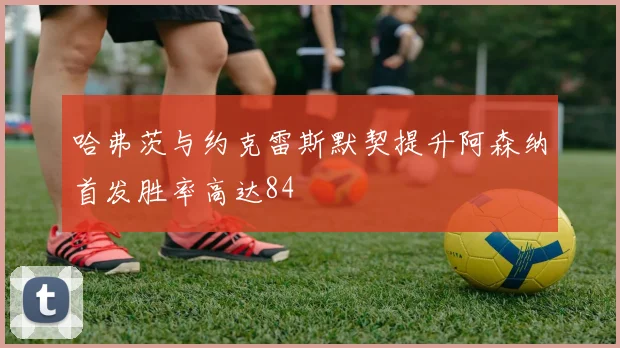 哈弗茨与约克雷斯默契提升阿森纳首发胜率高达84