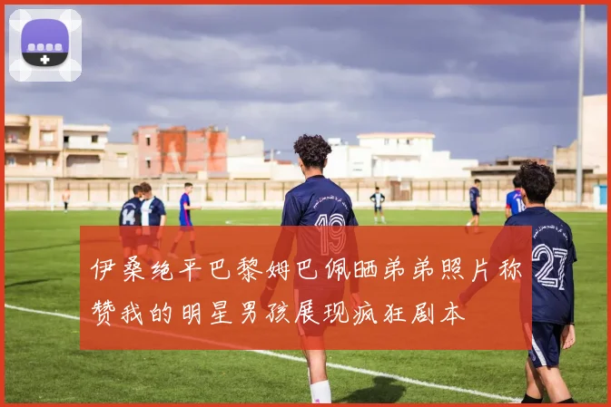伊桑绝平巴黎姆巴佩晒弟弟照片称赞我的明星男孩展现疯狂剧本