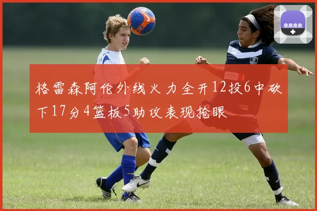 格雷森阿伦外线火力全开12投6中砍下17分4篮板5助攻表现抢眼
