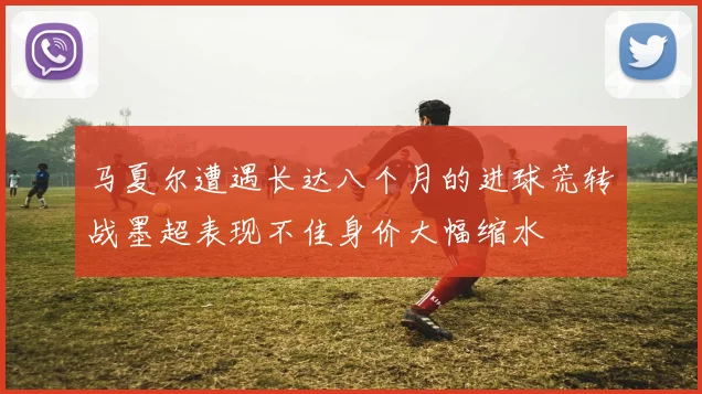 马夏尔遭遇长达八个月的进球荒转战墨超表现不佳身价大幅缩水