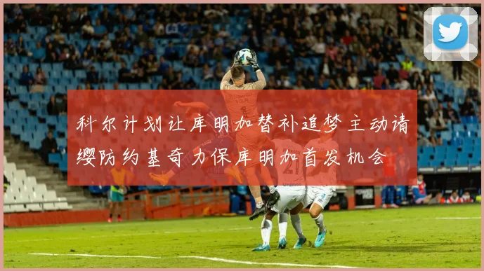 科尔计划让库明加替补追梦主动请缨防约基奇力保库明加首发机会