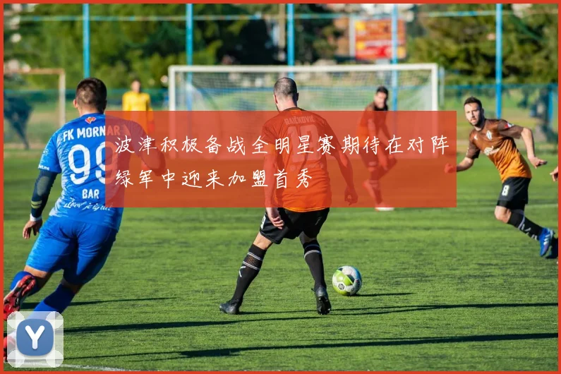 波津积极备战全明星赛期待在对阵绿军中迎来加盟首秀