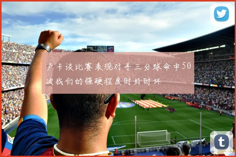 卢卡谈比赛表现对手三分球命中50次我们的强硬程度时好时坏