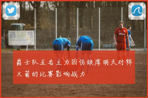 爵士队五名主力因伤缺席明天对阵火箭的比赛影响战力
