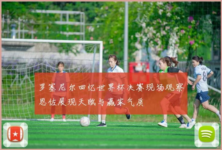 罗塞尼尔回忆世界杯决赛现场观察恩佐展现天赋与赢家气质