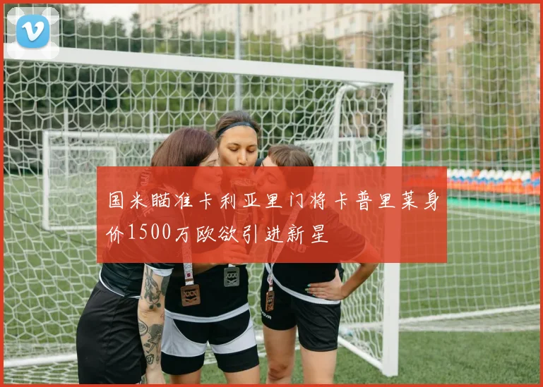 国米瞄准卡利亚里门将卡普里莱身价1500万欧欲引进新星