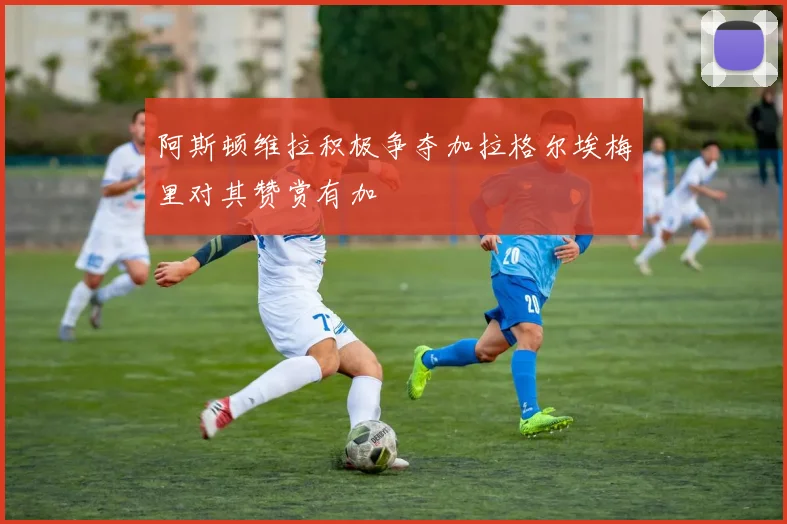 阿斯顿维拉积极争夺加拉格尔埃梅里对其赞赏有加