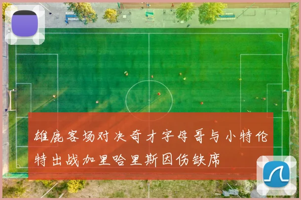 雄鹿客场对决奇才字母哥与小特伦特出战加里哈里斯因伤缺席