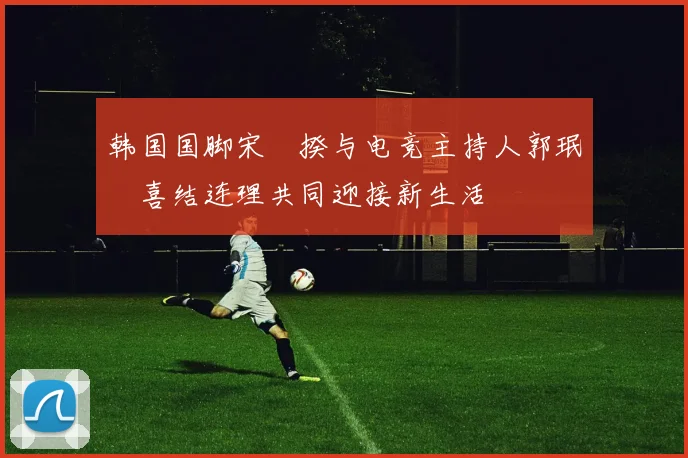 韩国国脚宋旻揆与电竞主持人郭珉瑄喜结连理共同迎接新生活