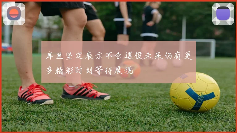 库里坚定表示不会退役未来仍有更多精彩时刻等待展现