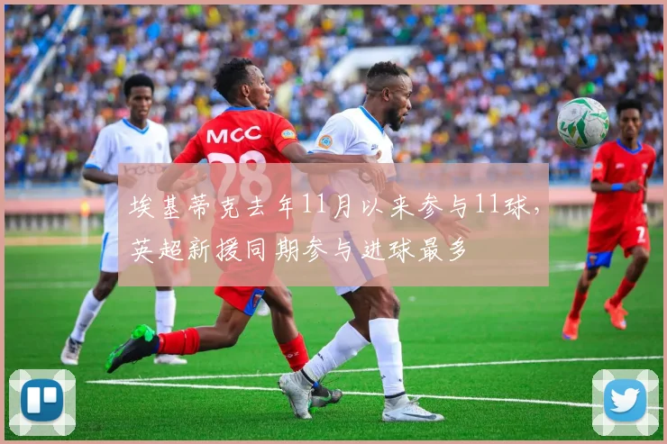 埃基蒂克去年11月以来参与11球，英超新援同期参与进球最多