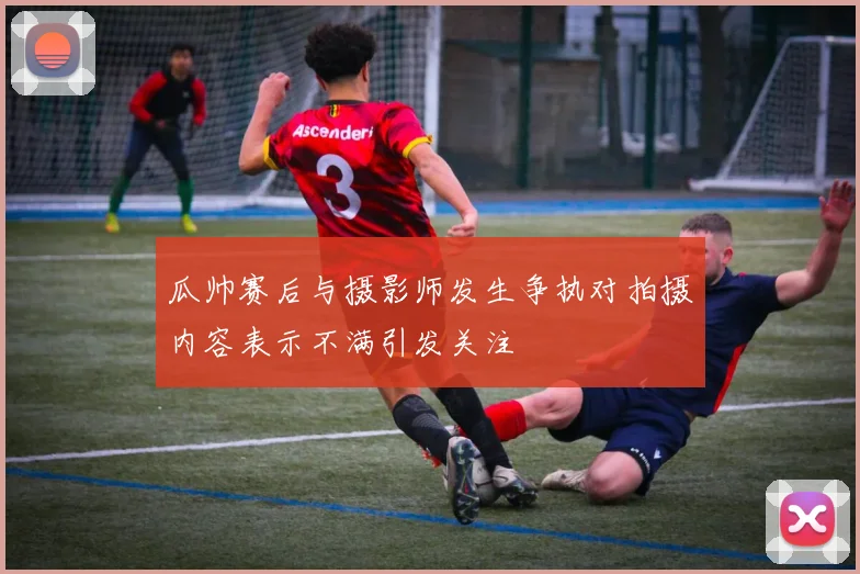 瓜帅赛后与摄影师发生争执对拍摄内容表示不满引发关注